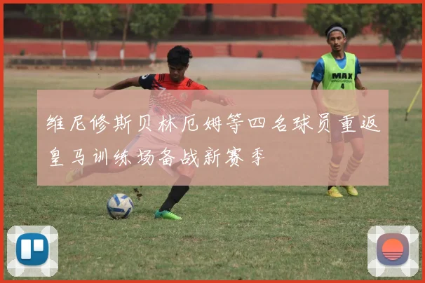 维尼修斯贝林厄姆等四名球员重返皇马训练场备战新赛季