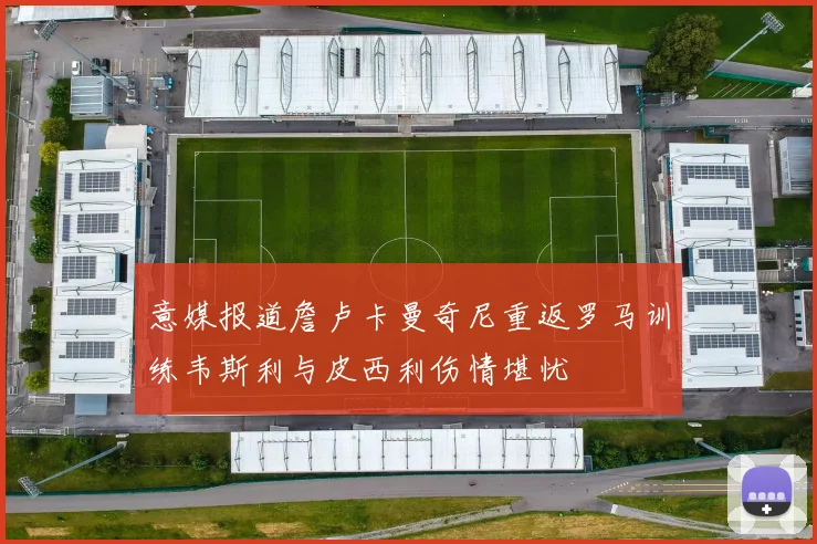 意媒报道詹卢卡曼奇尼重返罗马训练韦斯利与皮西利伤情堪忧