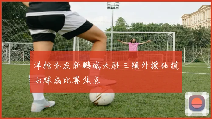 洋枪齐发新鹏城大胜三镇外援独揽七球成比赛焦点