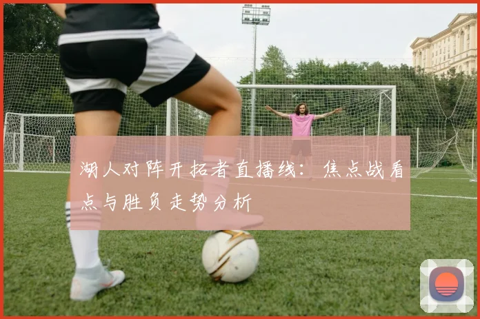 湖人对阵开拓者直播线：焦点战看点与胜负走势分析