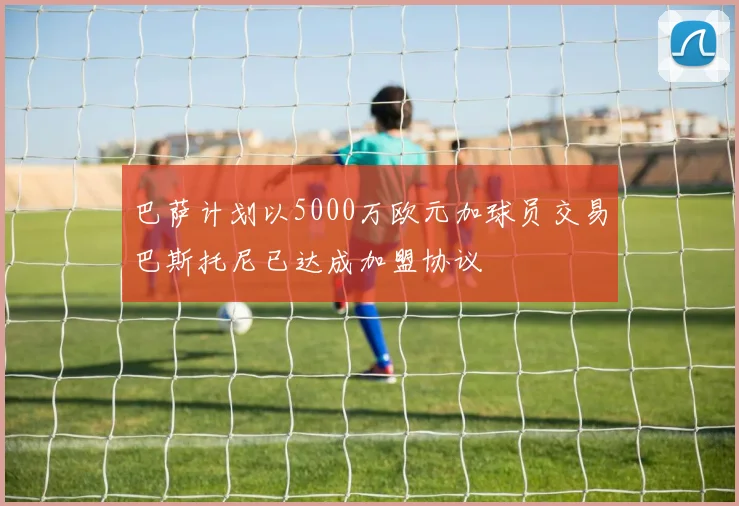 巴萨计划以5000万欧元加球员交易巴斯托尼已达成加盟协议