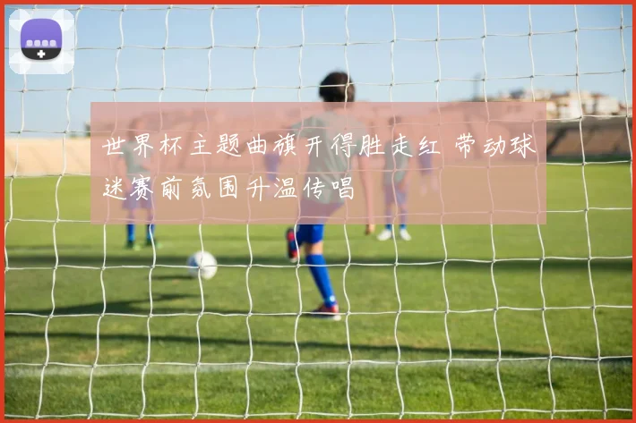 世界杯主题曲旗开得胜走红 带动球迷赛前氛围升温传唱