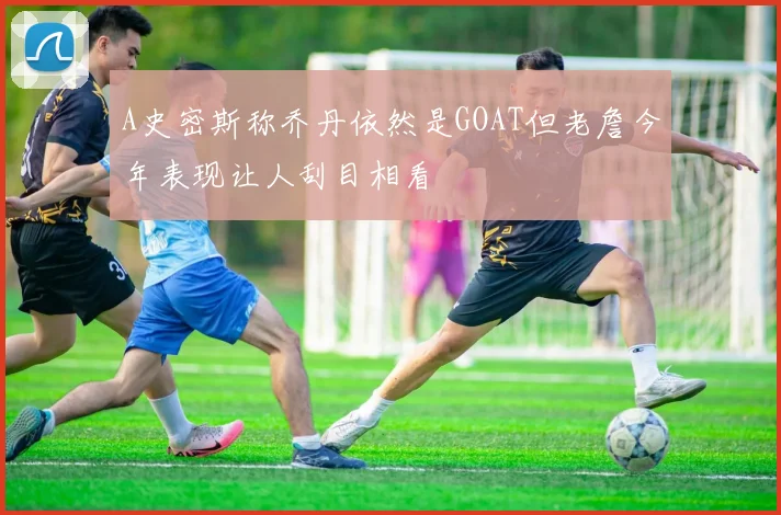 A史密斯称乔丹依然是GOAT但老詹今年表现让人刮目相看