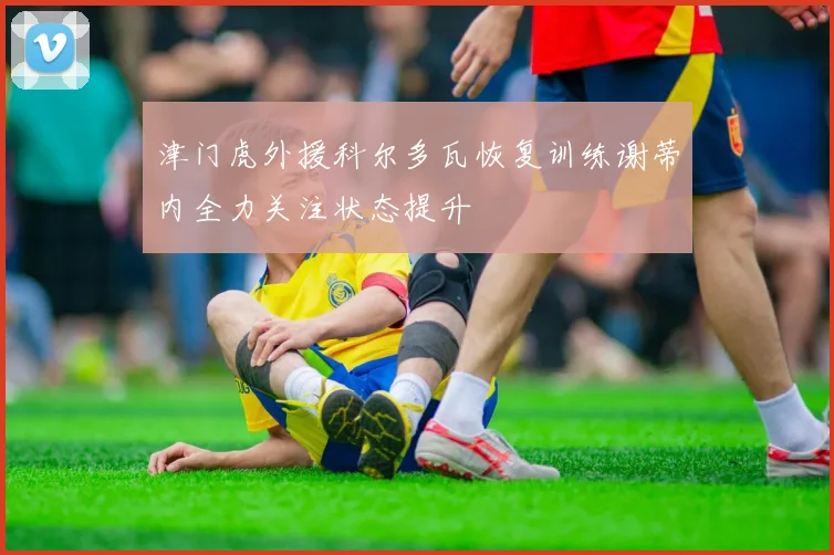 津门虎外援科尔多瓦恢复训练谢蒂内全力关注状态提升