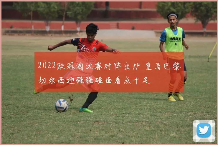 2022欧冠淘汰赛对阵出炉 皇马巴黎切尔西迎强强碰面看点十足