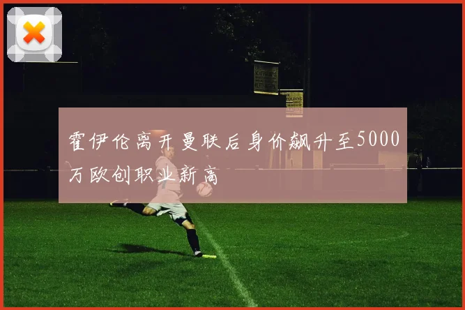 霍伊伦离开曼联后身价飙升至5000万欧创职业新高