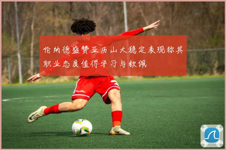 伦纳德盛赞亚历山大稳定表现称其职业态度值得学习与钦佩
