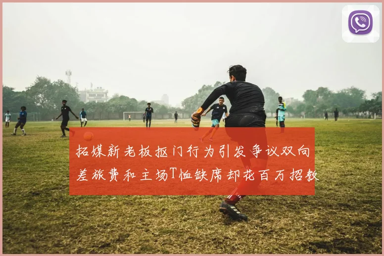 拓媒新老板抠门行为引发争议双向差旅费和主场T恤缺席却花百万招教练