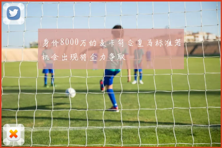 身价8000万的麦卡符合皇马标准若机会出现将全力争取