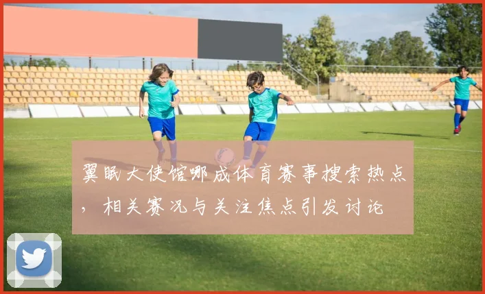 翼眠大使馆哪成体育赛事搜索热点，相关赛况与关注焦点引发讨论