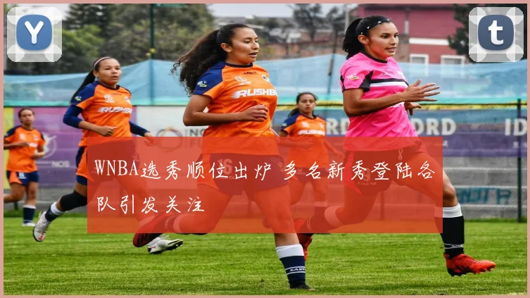 WNBA选秀顺位出炉 多名新秀登陆各队引发关注