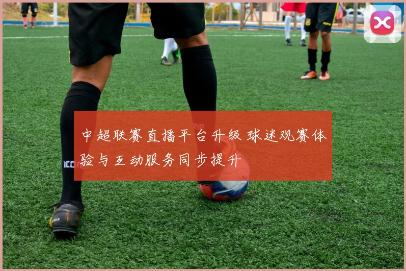 中超联赛直播平台升级 球迷观赛体验与互动服务同步提升