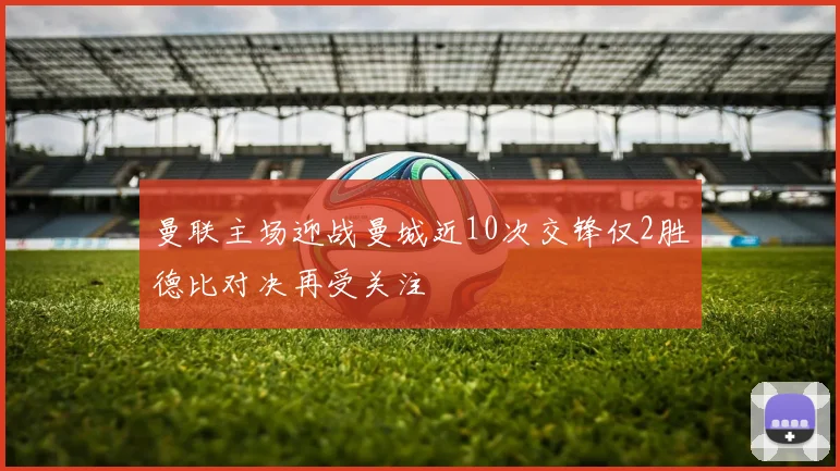 曼联主场迎战曼城近10次交锋仅2胜德比对决再受关注