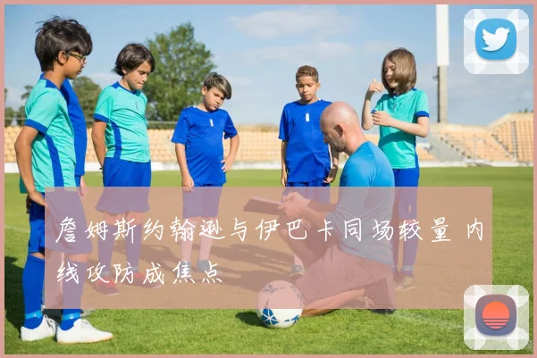 詹姆斯约翰逊与伊巴卡同场较量 内线攻防成焦点