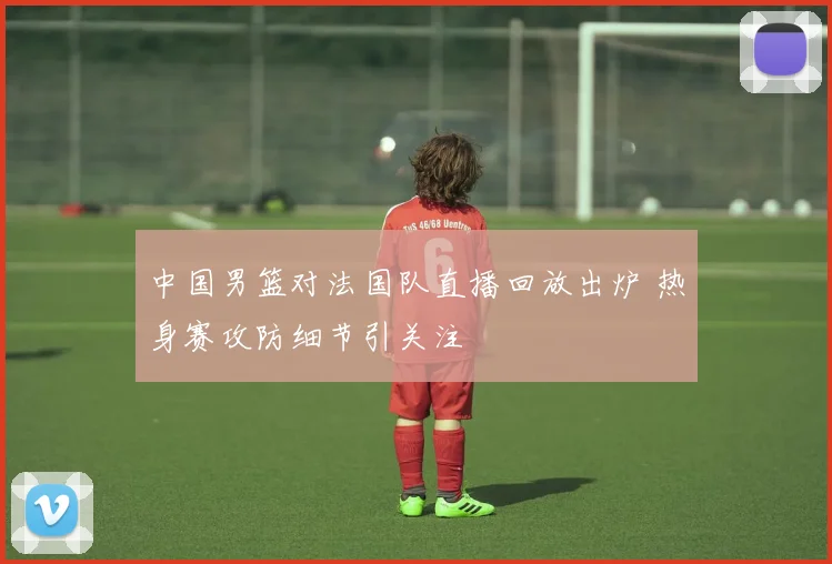 中国男篮对法国队直播回放出炉 热身赛攻防细节引关注