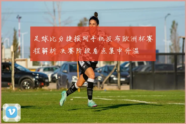 足球比分捷报网手机发布欧洲杯赛程解析 决赛阶段看点集中升温