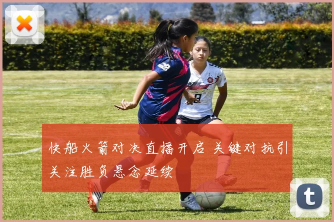 快船火箭对决直播开启 关键对抗引关注胜负悬念延续