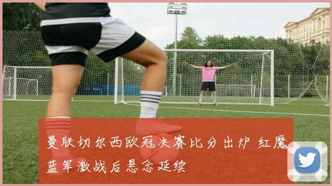曼联切尔西欧冠决赛比分出炉 红魔蓝军激战后悬念延续