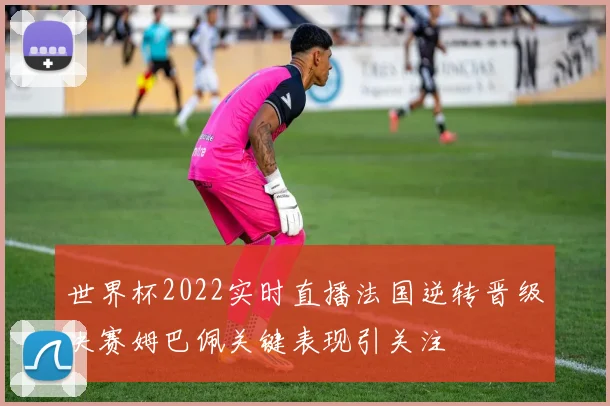 世界杯2022实时直播法国逆转晋级决赛姆巴佩关键表现引关注