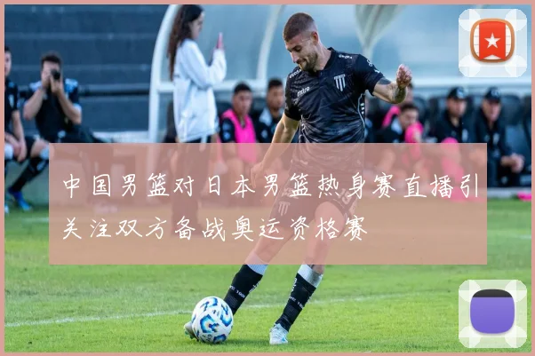 中国男篮对日本男篮热身赛直播引关注双方备战奥运资格赛