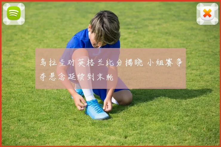 乌拉圭对英格兰比分揭晓 小组赛争夺悬念延续到末轮