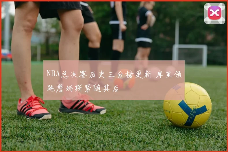 NBA总决赛历史三分榜更新 库里领跑詹姆斯紧随其后