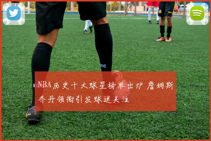NBA历史十大球星榜单出炉 詹姆斯乔丹领衔引发球迷关注