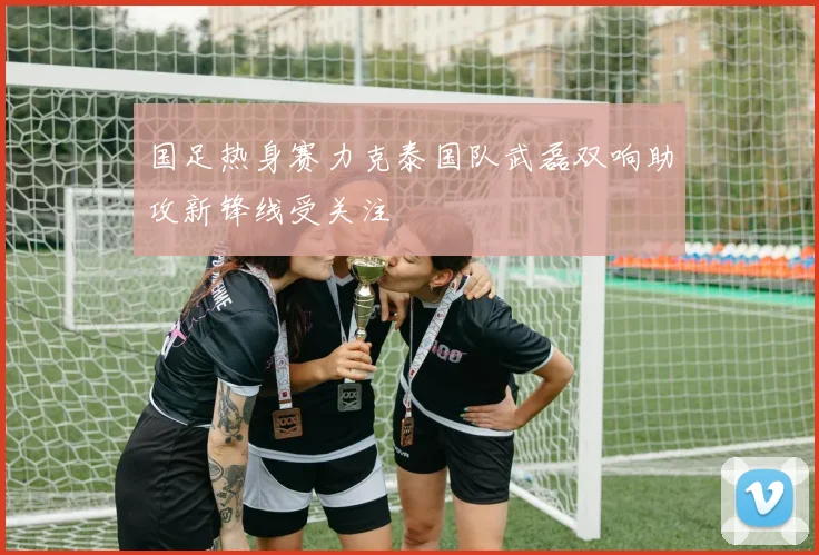 国足热身赛力克泰国队武磊双响助攻新锋线受关注