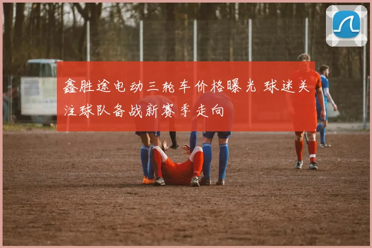 鑫胜途电动三轮车价格曝光 球迷关注球队备战新赛季走向