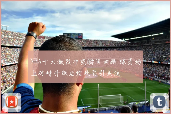 NBA十大激烈冲突瞬间回顾 球员场上对峙升级后续处罚引关注