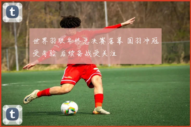 世界羽联年终总决赛落幕 国羽冲冠受考验 后续备战受关注