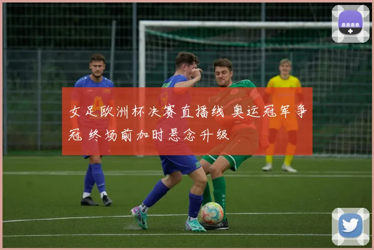 女足欧洲杯决赛直播线 奥运冠军争冠 终场前加时悬念升级